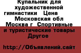 Купальник для художественной гимнастики › Цена ­ 5 000 - Московская обл., Москва г. Спортивные и туристические товары » Другое   